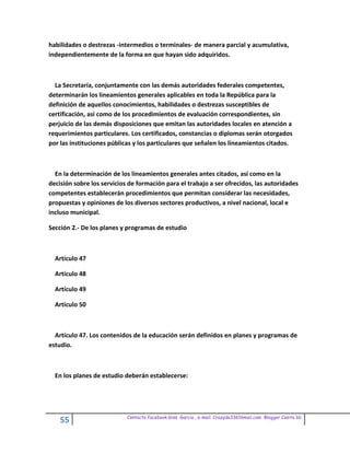 habilidades o destrezas -intermedios o terminales- de manera parcial y acumulativa,
independientemente de la forma en que hayan sido adquiridos.



  La Secretaría, conjuntamente con las demás autoridades federales competentes,
determinarán los lineamientos generales aplicables en toda la República para la
definición de aquellos conocimientos, habilidades o destrezas susceptibles de
certificación, así como de los procedimientos de evaluación correspondientes, sin
perjuicio de las demás disposiciones que emitan las autoridades locales en atención a
requerimientos particulares. Los certificados, constancias o diplomas serán otorgados
por las instituciones públicas y los particulares que señalen los lineamientos citados.



  En la determinación de los lineamientos generales antes citados, así como en la
decisión sobre los servicios de formación para el trabajo a ser ofrecidos, las autoridades
competentes establecerán procedimientos que permitan considerar las necesidades,
propuestas y opiniones de los diversos sectores productivos, a nivel nacional, local e
incluso municipal.

Sección 2.- De los planes y programas de estudio



  Artículo 47

  Artículo 48

  Artículo 49

  Artículo 50



  Artículo 47. Los contenidos de la educación serán definidos en planes y programas de
estudio.



  En los planes de estudio deberán establecerse:




                            Contacto facebook Giss Garcia , e-mail. Crazyda33616mail.com Blogger Cosita bb
    55
 
