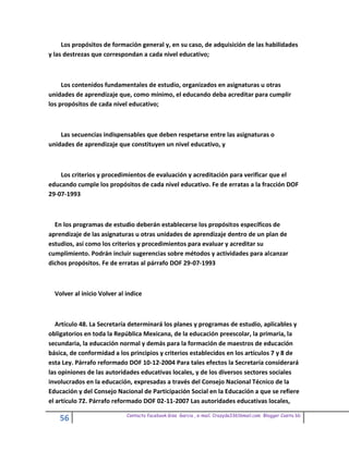 Los propósitos de formación general y, en su caso, de adquisición de las habilidades
y las destrezas que correspondan a cada nivel educativo;



     Los contenidos fundamentales de estudio, organizados en asignaturas u otras
unidades de aprendizaje que, como mínimo, el educando deba acreditar para cumplir
los propósitos de cada nivel educativo;



    Las secuencias indispensables que deben respetarse entre las asignaturas o
unidades de aprendizaje que constituyen un nivel educativo, y



    Los criterios y procedimientos de evaluación y acreditación para verificar que el
educando cumple los propósitos de cada nivel educativo. Fe de erratas a la fracción DOF
29-07-1993



  En los programas de estudio deberán establecerse los propósitos específicos de
aprendizaje de las asignaturas u otras unidades de aprendizaje dentro de un plan de
estudios, así como los criterios y procedimientos para evaluar y acreditar su
cumplimiento. Podrán incluir sugerencias sobre métodos y actividades para alcanzar
dichos propósitos. Fe de erratas al párrafo DOF 29-07-1993



  Volver al inicio Volver al indice



   Artículo 48. La Secretaría determinará los planes y programas de estudio, aplicables y
obligatorios en toda la República Mexicana, de la educación preescolar, la primaria, la
secundaria, la educación normal y demás para la formación de maestros de educación
básica, de conformidad a los principios y criterios establecidos en los artículos 7 y 8 de
esta Ley. Párrafo reformado DOF 10-12-2004 Para tales efectos la Secretaría considerará
las opiniones de las autoridades educativas locales, y de los diversos sectores sociales
involucrados en la educación, expresadas a través del Consejo Nacional Técnico de la
Educación y del Consejo Nacional de Participación Social en la Educación a que se refiere
el artículo 72. Párrafo reformado DOF 02-11-2007 Las autoridades educativas locales,

                             Contacto facebook Giss Garcia , e-mail. Crazyda33616mail.com Blogger Cosita bb
    56
 