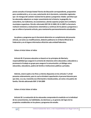previa consulta al Consejo Estatal Técnico de Educación correspondiente, propondrán
para consideración y, en su caso, autorización de la Secretaría, contenidos regionales
que -sin mengua del carácter nacional de los planes y programas citados- permitan que
los educandos adquieran un mejor conocimiento de la historia, la geografía, las
costumbres, las tradiciones, los ecosistemas y demás aspectos propios de la entidad y
municipios respectivos. Párrafo reformado DOF 30-12-2002, 02-11-2007 La Secretaría
realizará revisiones y evaluaciones sistemáticas y continuas de los planes y programas a
que se refiere el presente artículo, para mantenerlos permanentemente actualizados



  Los planes y programas que la Secretaría determine en cumplimiento del presente
artículo, así como sus modificaciones, deberán publicarse en el Diario Oficial de la
Federación y en el órgano informativo oficial de cada entidad federativa .



  Volver al inicio Volver al indice



  Artículo 49. El proceso educativo se basará en los principios de libertad y
responsabilidad que aseguren la armonía de relaciones entre educandos y educadores y
promoverá el trabajo en grupo para asegurar la comunicación y el diálogo entre
educandos, educadores, padres de familia e instituciones públicas y privadas.



  Además, estará sujeto a los fines y criterios dispuestos en los artículos 7 y 8 del
presente ordenamiento, para lo cual se brindará capacitación al personal docente para
que éste, a su vez, transmita esa información a loseducandos, así como a los padres de
familia. Párrafo adicionado DOF 17-04-2009



  Volver al inicio Volver al indice



  Artículo 50. La evaluación de los educandos comprenderá la medición en lo individual
de los conocimientos, las habilidades, las destrezas y, en general, del logro de los
propósitos establecidos en los planes y programas de estudio.


                             Contacto facebook Giss Garcia , e-mail. Crazyda33616mail.com Blogger Cosita bb
    57
 