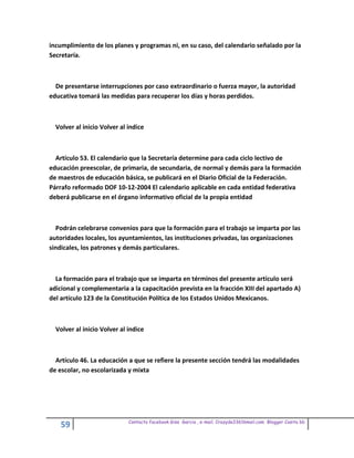 incumplimiento de los planes y programas ni, en su caso, del calendario señalado por la
Secretaría.



  De presentarse interrupciones por caso extraordinario o fuerza mayor, la autoridad
educativa tomará las medidas para recuperar los días y horas perdidos.



  Volver al inicio Volver al indice



  Artículo 53. El calendario que la Secretaría determine para cada ciclo lectivo de
educación preescolar, de primaria, de secundaria, de normal y demás para la formación
de maestros de educación básica, se publicará en el Diario Oficial de la Federación.
Párrafo reformado DOF 10-12-2004 El calendario aplicable en cada entidad federativa
deberá publicarse en el órgano informativo oficial de la propia entidad



  Podrán celebrarse convenios para que la formación para el trabajo se imparta por las
autoridades locales, los ayuntamientos, las instituciones privadas, las organizaciones
sindicales, los patrones y demás particulares.



  La formación para el trabajo que se imparta en términos del presente artículo será
adicional y complementaria a la capacitación prevista en la fracción XIII del apartado A)
del artículo 123 de la Constitución Política de los Estados Unidos Mexicanos.



  Volver al inicio Volver al indice



  Artículo 46. La educación a que se refiere la presente sección tendrá las modalidades
de escolar, no escolarizada y mixta




                             Contacto facebook Giss Garcia , e-mail. Crazyda33616mail.com Blogger Cosita bb
    59
 