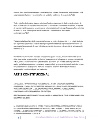 Pero sin duda no se tenderá en este campo a imponer valores, sino a alentar al estudiante a sacar
sus propias conclusiones y considerarlas a la luz de los problemas de su sociedad”.(16)



“Sobre este fondo destacan algunos principios fundamentales que sin duda tendrán efectos de
largo alcance sobre el esquema del curriculum. La escuela será considerada más como un agente
de transformación que como un vehículo de cultura tradicional. Esto significa que su foco principal
no estará ya en el pasado y que será más sensible a los cambios de la sociedad
contemporánea”.(17)



“Toda sociedad que hace de la experiencia humana su centro de desarrollo –y es esta la Sociedad
que esperamos y soñamos- necesita distinguir tajantemente entre el proceso de Instrucción y la
apertura de la consciencia de cada individuo, entre adiestramiento y desarrollo de la imaginación
creadora”.(18)



Intentando resumir nuestra posición, consideramos que la escuela, fundamentalmente, lo que
debe hacer es dar la oportunidad al alumno, para que éste, a lo largo de un proceso completo de
actuar, sentir y pensar seleccione y decida sobre los valores que él debe aceptar y defender,
realice los hallazgos que estén a su alcance para contribuir al mejoramiento de la sociedad en que
vive, desarrollando los esquemas mentales necesarios para vivir dentro de un marco de
recipocidad e interdependencia con los demás.


ART.3 CONSTITUCIONAL

ARTICULO 3o.- TODO INDIVIDUO TIENE DERECHO A RECIBIR EDUCACION. EL ESTADO -
FEDERACION, ESTADOS, DISTRITO FEDERAL Y MUNICIPIOS-, IMPARTIRA EDUCACION PREESCOLAR,
PRIMARIA Y SECUNDARIA. LA EDUCACION PREESCOLAR, PRIMARIA Y LA SECUNDARIA
CONFORMAN LA EDUCACION BASICA OBLIGATORIA.

(REFORMADO MEDIANTE DECRETO PUBLICADO EN EL DIARIO OFICIAL DE LA FEDERACION EL 12 DE
NOVIEMBRE DEL 2002)



LA EDUCACION QUE IMPARTA EL ESTADO TENDERA A DESARROLLAR ARMONICAMENTE, TODAS
LAS FACULTADES DEL SER HUMANO Y FOMENTARA EN EL, A LA VEZ, EL AMOR A LA PATRIA, EL
RESPETO A LOS DERECHOS HUMANOS Y LA CONCIENCIA DE LA SOLIDARIDAD INTERNACIONAL, EN
LA INDEPENDENCIA Y EN LA JUSTICIA.
                              Contacto facebook Giss Garcia , e-mail. Crazyda33616mail.com Blogger Cosita bb
      6
 