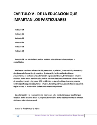 CAPITULO V - DE LA EDUCACION QUE
IMPARTAN LOS PARTICULARES

  Artículo 54

  Artículo 55

  Artículo 56

  Artículo 57

  Artículo 58

  Artículo 59



 Artículo 54. Los particulares podrán impartir educación en todos sus tipos y
modalidades.



  Por lo que concierne a la educación preescolar, la primaria, la secundaria, la normal y
demás para la formación de maestros de educación básica, deberán obtener
previamente, en cada caso, la autorización expresa del Estado, tratándose de estudios
distintos de los antes mencionados podrán obtener el reconocimiento de validez oficial
de estudios. Párrafo reformado DOF 10-12-2004 La autorización y el reconocimiento
serán específicos para cada plan de estudios. Para impartir nuevos estudios se requerirá,
según el caso, la autorización o el reconocimiento respectivos



   La autorización y el reconocimiento incorporan a las instituciones que los obtengan,
respecto de los estudios a que la propia autorización o dicho reconocimiento se refieren,
al sistema educativo nacional.



  Volver al inicio Volver al indice


                             Contacto facebook Giss Garcia , e-mail. Crazyda33616mail.com Blogger Cosita bb
    60
 