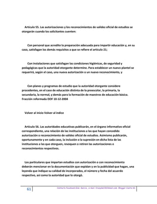 Artículo 55. Las autorizaciones y los reconocimientos de validez oficial de estudios se
otorgarán cuando los solicitantes cuenten:



    Con personal que acredite la preparación adecuada para impartir educación y, en su
caso, satisfagan los demás requisitos a que se refiere el artículo 21;



    Con instalaciones que satisfagan las condiciones higiénicas, de seguridad y
pedagógicas que la autoridad otorgante determine. Para establecer un nuevo plantel se
requerirá, según el caso, una nueva autorización o un nuevo reconocimiento, y



    Con planes y programas de estudio que la autoridad otorgante considere
procedentes, en el caso de educación distinta de la preescolar, la primaria, la
secundaria, la normal, y demás para la formación de maestros de educación básica.
Fracción reformada DOF 10-12-2004



  Volver al inicio Volver al indice



  Artículo 56. Las autoridades educativas publicarán, en el órgano informativo oficial
correspondiente, una relación de las instituciones a las que hayan concedido
autorización o reconocimiento de validez oficial de estudios. Asimismo publicarán,
oportunamente y en cada caso, la inclusión o la supresión en dicha lista de las
instituciones a las que otorguen, revoquen o retiren las autorizaciones o
reconocimientos respectivos.



  Los particulares que impartan estudios con autorización o con reconocimiento
deberán mencionar en la documentación que expidan y en la publicidad que hagan, una
leyenda que indique su calidad de incorporados, el número y fecha del acuerdo
respectivo, así como la autoridad que lo otorgó.



                             Contacto facebook Giss Garcia , e-mail. Crazyda33616mail.com Blogger Cosita bb
    61
 