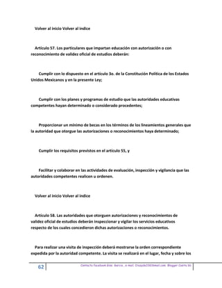 Volver al inicio Volver al indice



  Artículo 57. Los particulares que impartan educación con autorización o con
reconocimiento de validez oficial de estudios deberán:



    Cumplir con lo dispuesto en el artículo 3o. de la Constitución Política de los Estados
Unidos Mexicanos y en la presente Ley;



   Cumplir con los planes y programas de estudio que las autoridades educativas
competentes hayan determinado o considerado procedentes;



     Proporcionar un mínimo de becas en los términos de los lineamientos generales que
la autoridad que otorgue las autorizaciones o reconocimientos haya determinado;



    Cumplir los requisitos previstos en el artículo 55, y



    Facilitar y colaborar en las actividades de evaluación, inspección y vigilancia que las
autoridades competentes realicen u ordenen.



  Volver al inicio Volver al indice



  Artículo 58. Las autoridades que otorguen autorizaciones y reconocimientos de
validez oficial de estudios deberán inspeccionar y vigilar los servicios educativos
respecto de los cuales concedieron dichas autorizaciones o reconocimientos.



  Para realizar una visita de inspección deberá mostrarse la orden correspondiente
expedida por la autoridad competente. La visita se realizará en el lugar, fecha y sobre los

                             Contacto facebook Giss Garcia , e-mail. Crazyda33616mail.com Blogger Cosita bb
    62
 