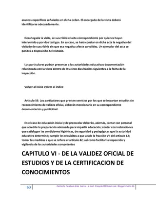 asuntos específicos señalados en dicha orden. El encargado de la visita deberá
identificarse adecuadamente.



  Desahogada la visita, se suscribirá el acta correspondiente por quienes hayan
intervenido y por dos testigos. En su caso, se hará constar en dicha acta la negativa del
visitado de suscribirla sin que esa negativa afecte su validez. Un ejemplar del acta se
pondrá a disposición del visitado.



  Los particulares podrán presentar a las autoridades educativas documentación
relacionada con la visita dentro de los cinco días hábiles siguientes a la fecha de la
inspección.



  Volver al inicio Volver al indice



  Artículo 59. Los particulares que presten servicios por los que se impartan estudios sin
reconocimiento de validez oficial, deberán mencionarlo en su correspondiente
documentación y publicidad.



  En el caso de educación inicial y de preescolar deberán, además, contar con personal
que acredite la preparación adecuada para impartir educación; contar con instalaciones
que satisfagan las condiciones higiénicas, de seguridad y pedagógicas que la autoridad
educativa determine; cumplir los requisitos a que alude la fracción VII del artículo 12;
tomar las medidas a que se refiere el artículo 42; así como facilitar la inspección y
vigilancia de las autoridades competentes


CAPITULO VI - DE LA VALIDEZ OFICIAL DE
ESTUDIOS Y DE LA CERTIFICACION DE
CONOCIMIENTOS
                             Contacto facebook Giss Garcia , e-mail. Crazyda33616mail.com Blogger Cosita bb
    63
 