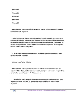 Artículo 60

  Artículo 61

  Artículo 62

  Artículo 63

  Artículo 64



  Artículo 60. Los estudios realizados dentro del sistema educativo nacional tendrán
validez en toda la República.



  Las instituciones del sistema educativo nacional expedirán certificados y otorgarán
constancias, diplomas, títulos o grados académicos a las personas que hayan concluido
estudios de conformidad con los requisitos establecidos en los planes y programas de
estudio correspondientes. Dichos certificados, constancias, diplomas, títulos y grados
tendrán validez en toda la República.



  La Secretaría promoverá que los estudios con validez oficial en la República sean
reconocidos en el extranjero.



  Volver al inicio Volver al indice



  Artículo 61. Los estudios realizados fuera del sistema educativo nacional podrán
adquirir validez oficial, mediante su revalidación, siempre y cuando sean equiparables
con estudios realizados dentro de dicho sistema.



  La revalidación podrá otorgarse por niveles educativos, por grados escolares, o por
asignaturas u otras unidades de aprendizaje, según lo establezca la regulación
respectiva.



                             Contacto facebook Giss Garcia , e-mail. Crazyda33616mail.com Blogger Cosita bb
    64
 