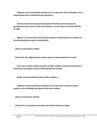 Colaborar con las autoridades escolares para la superación de los educandos y en el
mejoramiento de los establecimientos educativos;



    Formar parte de las asociaciones de padres de familia y de los consejos de
participación social a que se refiere este capitulo, y Fe de erratas a la fracción DOF 29-
07-1993



     Opinar, en los casos de la educación que impartan los particulares, en relación con
las contraprestaciones que las escuelas fijen.



  Volver al inicio Volver al indice



  Artículo 66. Son obligaciones de quienes ejercen la patria potestad o la tutela:



    Hacer que sus hijos o pupilos menores de edad, reciban la educación preescolar, la
primaria y la secundaria; Fracción reformada DOF 10-12-2004



    Apoyar el proceso educativo de sus hijos o pupilos, y



    Colaborar con las instituciones educativas en las que estén inscritos sus hijos o
pupilos, en las actividades que dichas instituciones realicen.



  Volver al inicio Volver al indice



  Artículo 67. Las asociaciones de padres de familia tendrán por objeto:




                             Contacto facebook Giss Garcia , e-mail. Crazyda33616mail.com Blogger Cosita bb
    67
 