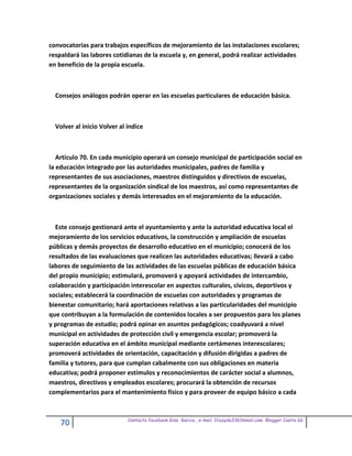 convocatorias para trabajos específicos de mejoramiento de las instalaciones escolares;
respaldará las labores cotidianas de la escuela y, en general, podrá realizar actividades
en beneficio de la propia escuela.



  Consejos análogos podrán operar en las escuelas particulares de educación básica.



  Volver al inicio Volver al indice



   Artículo 70. En cada municipio operará un consejo municipal de participación social en
la educación integrado por las autoridades municipales, padres de familia y
representantes de sus asociaciones, maestros distinguidos y directivos de escuelas,
representantes de la organización sindical de los maestros, así como representantes de
organizaciones sociales y demás interesados en el mejoramiento de la educación.



  Este consejo gestionará ante el ayuntamiento y ante la autoridad educativa local el
mejoramiento de los servicios educativos, la construcción y ampliación de escuelas
públicas y demás proyectos de desarrollo educativo en el municipio; conocerá de los
resultados de las evaluaciones que realicen las autoridades educativas; llevará a cabo
labores de seguimiento de las actividades de las escuelas públicas de educación básica
del propio municipio; estimulará, promoverá y apoyará actividades de intercambio,
colaboración y participación interescolar en aspectos culturales, cívicos, deportivos y
sociales; establecerá la coordinación de escuelas con autoridades y programas de
bienestar comunitario; hará aportaciones relativas a las particularidades del municipio
que contribuyan a la formulación de contenidos locales a ser propuestos para los planes
y programas de estudio; podrá opinar en asuntos pedagógicos; coadyuvará a nivel
municipal en actividades de protección civil y emergencia escolar; promoverá la
superación educativa en el ámbito municipal mediante certámenes interescolares;
promoverá actividades de orientación, capacitación y difusión dirigidas a padres de
familia y tutores, para que cumplan cabalmente con sus obligaciones en materia
educativa; podrá proponer estímulos y reconocimientos de carácter social a alumnos,
maestros, directivos y empleados escolares; procurará la obtención de recursos
complementarios para el mantenimiento físico y para proveer de equipo básico a cada


                             Contacto facebook Giss Garcia , e-mail. Crazyda33616mail.com Blogger Cosita bb
    70
 