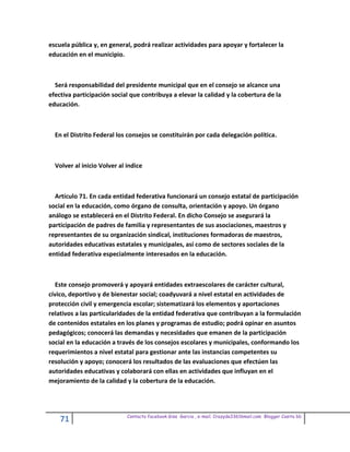 escuela pública y, en general, podrá realizar actividades para apoyar y fortalecer la
educación en el municipio.



  Será responsabilidad del presidente municipal que en el consejo se alcance una
efectiva participación social que contribuya a elevar la calidad y la cobertura de la
educación.



  En el Distrito Federal los consejos se constituirán por cada delegación política.



  Volver al inicio Volver al indice



  Artículo 71. En cada entidad federativa funcionará un consejo estatal de participación
social en la educación, como órgano de consulta, orientación y apoyo. Un órgano
análogo se establecerá en el Distrito Federal. En dicho Consejo se asegurará la
participación de padres de familia y representantes de sus asociaciones, maestros y
representantes de su organización sindical, instituciones formadoras de maestros,
autoridades educativas estatales y municipales, así como de sectores sociales de la
entidad federativa especialmente interesados en la educación.



   Este consejo promoverá y apoyará entidades extraescolares de carácter cultural,
cívico, deportivo y de bienestar social; coadyuvará a nivel estatal en actividades de
protección civil y emergencia escolar; sistematizará los elementos y aportaciones
relativos a las particularidades de la entidad federativa que contribuyan a la formulación
de contenidos estatales en los planes y programas de estudio; podrá opinar en asuntos
pedagógicos; conocerá las demandas y necesidades que emanen de la participación
social en la educación a través de los consejos escolares y municipales, conformando los
requerimientos a nivel estatal para gestionar ante las instancias competentes su
resolución y apoyo; conocerá los resultados de las evaluaciones que efectúen las
autoridades educativas y colaborará con ellas en actividades que influyan en el
mejoramiento de la calidad y la cobertura de la educación.




                             Contacto facebook Giss Garcia , e-mail. Crazyda33616mail.com Blogger Cosita bb
    71
 
