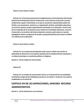 Volver al inicio Volver al indice



   Artículo 72. La Secretaría promoverá el establecimiento y funcionamiento del Consejo
Nacional de Participación Social en la Educación, como instancia nacional de consulta,
colaboración, apoyo e información, en la que se encuentren representados padres de
familia y sus asociaciones, maestros y su organización sindical, autoridades educativas,
así como los sectores sociales especialmente interesados en la educación. Tomará nota
de los resultados de las evaluaciones que realicen las autoridades educativas, conocerá
el desarrollo y la evolución del sistema educativo nacional, podrá opinar en asuntos
pedagógicos, planes y programas de estudio y propondrá políticas para elevar la calidad
y la cobertura de la educación.



  Volver al inicio Volver al indice



  Artículo 73. Los consejos de participación social a que se refiere esta sección se
abstendrán de intervenir en los aspectos laborales de los establecimientos educativos y
no deberán participar en cuestiones políticas ni religiosas.

Sección 3.- De los medios de comunicación



  Artículo 74



  Artículo 74. Los medios de comunicación masiva, en el desarrollo de sus actividades,
contribuirán al logro de las finalidades previstas en el artículo 7, conforme a los criterios
establecidos en el artículo 8º

CAPITILO VIII DE LAS INFRACCIONES, SANCINES RECURSO
ADMINISTRATIVO
Sección 1.- De las infracciones y las sanciones




                             Contacto facebook Giss Garcia , e-mail. Crazyda33616mail.com Blogger Cosita bb
    72
 