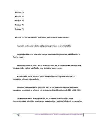 Artículo 75

  Artículo 76

  Artículo 77

  Artículo 78

  Artículo 79



  Artículo 75. Son infracciones de quienes prestan servicios educativos:



    Incumplir cualesquiera de las obligaciones previstas en el artículo 57;



    Suspender el servicio educativo sin que medie motivo justificado, caso fortuito o
fuerza mayor;



     Suspender clases en días y horas no autorizados por el calendario escolar aplicable,
sin que medie motivo justificado, caso fortuito o fuerza mayor;



    No utilizar los libros de texto que la Secretaría autorice y determine para la
educación primaria y secundaria;



    Incumplir los lineamientos generales para el uso de material educativo para la
educación preescolar, la primaria y la secundaria; Fracción reformada DOF 10-12-2004



     Dar a conocer antes de su aplicación, los exámenes o cualesquiera otros
instrumentos de admisión, acreditación o evaluación, a quienes habrán de presentarlos;




                            Contacto facebook Giss Garcia , e-mail. Crazyda33616mail.com Blogger Cosita bb
    73
 