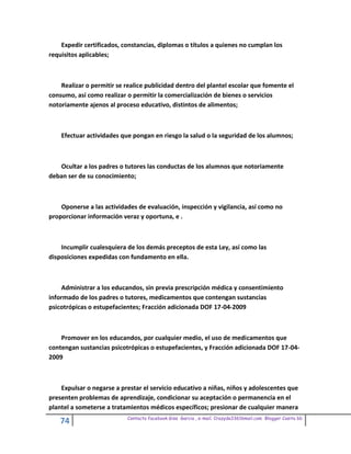 Expedir certificados, constancias, diplomas o títulos a quienes no cumplan los
requisitos aplicables;



    Realizar o permitir se realice publicidad dentro del plantel escolar que fomente el
consumo, así como realizar o permitir la comercialización de bienes o servicios
notoriamente ajenos al proceso educativo, distintos de alimentos;



    Efectuar actividades que pongan en riesgo la salud o la seguridad de los alumnos;



   Ocultar a los padres o tutores las conductas de los alumnos que notoriamente
deban ser de su conocimiento;



    Oponerse a las actividades de evaluación, inspección y vigilancia, así como no
proporcionar información veraz y oportuna, e .



    Incumplir cualesquiera de los demás preceptos de esta Ley, así como las
disposiciones expedidas con fundamento en ella.



    Administrar a los educandos, sin previa prescripción médica y consentimiento
informado de los padres o tutores, medicamentos que contengan sustancias
psicotrópicas o estupefacientes; Fracción adicionada DOF 17-04-2009



    Promover en los educandos, por cualquier medio, el uso de medicamentos que
contengan sustancias psicotrópicas o estupefacientes, y Fracción adicionada DOF 17-04-
2009



    Expulsar o negarse a prestar el servicio educativo a niñas, niños y adolescentes que
presenten problemas de aprendizaje, condicionar su aceptación o permanencia en el
plantel a someterse a tratamientos médicos específicos; presionar de cualquier manera
                           Contacto facebook Giss Garcia , e-mail. Crazyda33616mail.com Blogger Cosita bb
    74
 