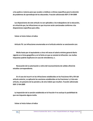a los padres o tutores para que acudan a médicos o clínicas específicas para la atención
de problemas de aprendizaje de los educandos. Fracción adicionada DOF 17-04-2009



  Las disposiciones de este artículo no son aplicables a los trabajadores de la educación,
en virtud de que, las infracciones en que incurran serán sancionadas conforme a las
disposiciones específicas para ellos.



  Volver al inicio Volver al indice



  Artículo 76. Las infracciones enumeradas en el artículo anterior se sancionarán con:



    Multa hasta por el equivalente a cinco mil veces el salario mínimo general diario
vigente en el área geográfica y en la fecha en que se cometa la infracción. Las multas
impuestas podrán duplicarse en caso de reincidencia, o .



    Revocación de la autorización o retiro del reconocimiento de validez oficial de
estudios correspondiente.



     En el caso de incurrir en las infracciones establecidas en las fracciones XIII y XIV del
artículo anterior, se aplicarán las sanciones establecidas en las fracciones I y II de este
artículo, sin perjuicio de las penales y de otra índole que resulten. Fracción adicionada
DOF 17-04-2009



  La imposición de la sanción establecida en la fracción II no excluye la posibilidad de
que sea impuesta alguna multa.



  Volver al inicio Volver al indice



                             Contacto facebook Giss Garcia , e-mail. Crazyda33616mail.com Blogger Cosita bb
    75
 