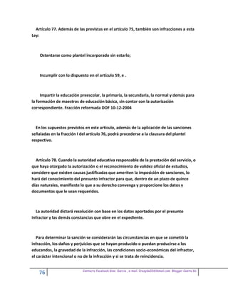 Artículo 77. Además de las previstas en el artículo 75, también son infracciones a esta
Ley:



    Ostentarse como plantel incorporado sin estarlo;



    Incumplir con lo dispuesto en el artículo 59, e .



     Impartir la educación preescolar, la primaria, la secundaria, la normal y demás para
la formación de maestros de educación básica, sin contar con la autorización
correspondiente. Fracción reformada DOF 10-12-2004



  En los supuestos previstos en este artículo, además de la aplicación de las sanciones
señaladas en la fracción I del artículo 76, podrá procederse a la clausura del plantel
respectivo.



  Artículo 78. Cuando la autoridad educativa responsable de la prestación del servicio, o
que haya otorgado la autorización o el reconocimiento de validez oficial de estudios,
considere que existen causas justificadas que ameriten la imposición de sanciones, lo
hará del conocimiento del presunto infractor para que, dentro de un plazo de quince
días naturales, manifieste lo que a su derecho convenga y proporcione los datos y
documentos que le sean requeridos.



  La autoridad dictará resolución con base en los datos aportados por el presunto
infractor y las demás constancias que obre en el expediente.



   Para determinar la sanción se considerarán las circunstancias en que se cometió la
infracción, los daños y perjuicios que se hayan producido o puedan producirse a los
educandos, la gravedad de la infracción, las condiciones socio-económicas del infractor,
el carácter intencional o no de la infracción y si se trata de reincidencia.


                            Contacto facebook Giss Garcia , e-mail. Crazyda33616mail.com Blogger Cosita bb
    76
 