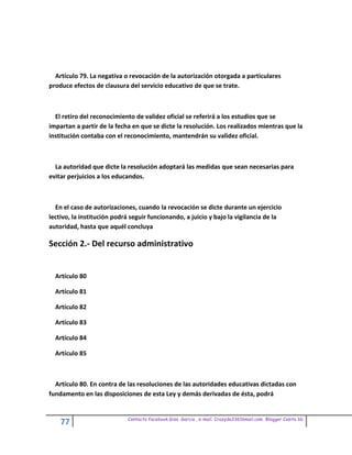 Artículo 79. La negativa o revocación de la autorización otorgada a particulares
produce efectos de clausura del servicio educativo de que se trate.



  El retiro del reconocimiento de validez oficial se referirá a los estudios que se
impartan a partir de la fecha en que se dicte la resolución. Los realizados mientras que la
institución contaba con el reconocimiento, mantendrán su validez oficial.



  La autoridad que dicte la resolución adoptará las medidas que sean necesarias para
evitar perjuicios a los educandos.



  En el caso de autorizaciones, cuando la revocación se dicte durante un ejercicio
lectivo, la institución podrá seguir funcionando, a juicio y bajo la vigilancia de la
autoridad, hasta que aquél concluya

Sección 2.- Del recurso administrativo


  Artículo 80

  Artículo 81

  Artículo 82

  Artículo 83

  Artículo 84

  Artículo 85



  Artículo 80. En contra de las resoluciones de las autoridades educativas dictadas con
fundamento en las disposiciones de esta Ley y demás derivadas de ésta, podrá


                            Contacto facebook Giss Garcia , e-mail. Crazyda33616mail.com Blogger Cosita bb
    77
 