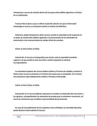 interponerse recurso de revisión dentro de los quince días hábiles siguientes a la fecha
de su notificación.



  Transcurrido el plazo a que se refiere el párrafo anterior sin que el interesado
interponga el recurso, la resolución tendrá el carácter de definitiva.



  Asimismo, podrá interponerse dicho recurso cuando la autoridad no dé respuesta en
un plazo de sesenta días hábiles siguientes a la presentación de las solicitudes de
autorización o de reconocimiento de validez oficial de estudios.



  Volver al inicio Volver al indice



  Artículo 81. El recurso se interpondrá, por escrito, ante la autoridad inmediata
superior a la que emitió el acto recurrido u omitió responder la solicitud
correspondiente.



  La autoridad receptora del recurso deberá sellarlo o firmarlo de recibido y anotará la
fecha y hora en que se presente y el número de anexos que se acompañe. En el mismo
acto devolverá copia debidamente sellada o firmada al interesado.



  Volver al inicio Volver al indice



  Artículo 82. En el recurso deberán expresarse el nombre y el domicilio del recurrente y
los agravios, acompañándose los elementos de prueba que se consideren necesarios, así
como las constancias que acrediten la personalidad del promovente.



  En caso de incumplimiento de los requisitos antes señalados, la autoridad educativa
podrá declarar improcedente el recurso.

                             Contacto facebook Giss Garcia , e-mail. Crazyda33616mail.com Blogger Cosita bb
    78
 