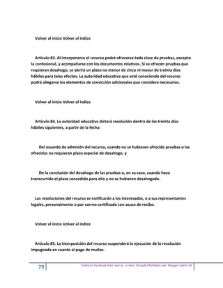 Volver al inicio Volver al indice



   Artículo 83. Al interponerse el recurso podrá ofrecerse toda clase de pruebas, excepto
la confesional, y acompañarse con los documentos relativos. Si se ofrecen pruebas que
requieran desahogo, se abrirá un plazo no menor de cinco ni mayor de treinta días
hábiles para tales efectos. La autoridad educativa que esté conociendo del recurso
podrá allegarse los elementos de convicción adicionales que considere necesarios.



  Volver al inicio Volver al indice



  Artículo 84. La autoridad educativa dictará resolución dentro de los treinta días
hábiles siguientes, a partir de la fecha:



    Del acuerdo de admisión del recurso, cuando no se hubiesen ofrecido pruebas o las
ofrecidas no requieran plazo especial de desahogo, y



    De la conclusión del desahogo de las pruebas o, en su caso, cuando haya
transcurrido el plazo concedido para ello y no se hubieren desahogado.



  Las resoluciones del recurso se notificarán a los interesados, o a sus representantes
legales, personalmente o por correo certificado con acuse de recibo.



  Volver al inicio Volver al indice



  Artículo 85. La interposición del recurso suspenderá la ejecución de la resolución
impugnada en cuanto al pago de multas.


                             Contacto facebook Giss Garcia , e-mail. Crazyda33616mail.com Blogger Cosita bb
    79
 