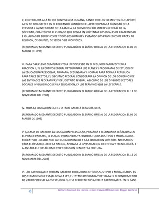 C) CONTRIBUIRA A LA MEJOR CONVIVENCIA HUMANA, TANTO POR LOS ELEMENTOS QUE APORTE
A FIN DE ROBUSTECER EN EL EDUCANDO, JUNTO CON EL APRECIO PARA LA DIGNIDAD DE LA
PERSONA Y LA INTEGRIDAD DE LA FAMILIA, LA CONVICCION DEL INTERES GENERAL DE LA
SOCIEDAD, CUANTO POR EL CUIDADO QUE PONGA EN SUSTENTAR LOS IDEALES DE FRATERNIDAD
E IGUALDAD DE DERECHOS DE TODOS LOS HOMBRES, EVITANDO LOS PRIVILEGIOS DE RAZAS, DE
RELIGION, DE GRUPOS, DE SEXOS O DE INDIVIDUOS;

(REFORMADO MEDIANTE DECRETO PUBLICADO EN EL DIARIO OFICIAL DE LA FEDERACION EL 05 DE
MARZO DE 1993)



III. PARA DAR PLENO CUMPLIMIENTO A LO DISPUESTO EN EL SEGUNDO PARRAFO Y EN LA
FRACCION II, EL EJECUTIVO FEDERAL DETERMINARA LOS PLANES Y PROGRAMAS DE ESTUDIO DE
LA EDUCACION PREESCOLAR, PRIMARIA, SECUNDARIA Y NORMAL PARA TODA LA REPUBLICA.
PARA TALES EFECTOS, EL EJECUTIVO FEDERAL CONSIDERARA LA OPINION DE LOS GOBIERNOS DE
LAS ENTIDADES FEDERATIVAS Y DEL DISTRITO FEDERAL, ASI COMO DE LOS DIVERSOS SECTORES
SOCIALES INVOLUCRADOS EN LA EDUCACION, EN LOS TERMINOS QUE LA LEY SEÑALE.

(REFORMADO MEDIANTE DECRETO PUBLICADO EN EL DIARIO OFICIAL DE LA FEDERACION EL 12 DE
NOVIEMBRE DEL 2002)



IV. TODA LA EDUCACION QUE EL ESTADO IMPARTA SERA GRATUITA;

(REFORMADO MEDIANTE DECRETO PUBLICADO EN EL DIARIO OFICIAL DE LA FEDERACION EL 05 DE
MARZO DE 1993)



V. ADEMAS DE IMPARTIR LA EDUCACION PREESCOLAR, PRIMARIA Y SECUNDARIA SEÑALADAS EN
EL PRIMER PARRAFO, EL ESTADO PROMOVERA Y ATENDERA TODOS LOS TIPOS Y MODALIDADES
EDUCATIVOS -INCLUYENDO LA EDUCACION INICIAL Y A LA EDUCACION SUPERIOR- NECESARIOS
PARA EL DESARROLLO DE LA NACION, APOYARA LA INVESTIGACION CIENTIFICA Y TECNOLOGICA, Y
ALENTARA EL FORTALECIMIENTO Y DIFUSION DE NUESTRA CULTURA.

(REFORMADO MEDIANTE DECRETO PUBLICADO EN EL DIARIO OFICIAL DE LA FEDERACION EL 12 DE
NOVIEMBRE DEL 2002)



VI. LOS PARTICULARES PODRAN IMPARTIR EDUCACION EN TODOS SUS TIPOS Y MODALIDADES. EN
LOS TERMINOS QUE ESTABLEZCA LA LEY, EL ESTADO OTORGARA Y RETIRARA EL RECONOCIMIENTO
DE VALIDEZ OFICIAL A LOS ESTUDIOS QUE SE REALICEN EN PLANTELES PARTICULARES. EN EL CASO


                           Contacto facebook Giss Garcia , e-mail. Crazyda33616mail.com Blogger Cosita bb
     8
 