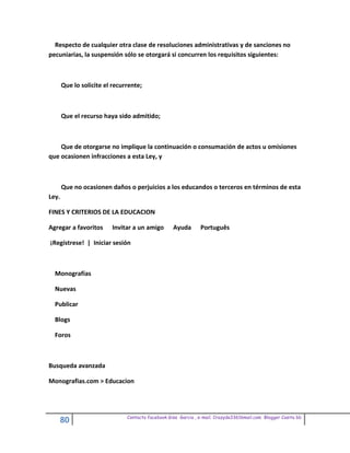 Respecto de cualquier otra clase de resoluciones administrativas y de sanciones no
pecuniarias, la suspensión sólo se otorgará si concurren los requisitos siguientes:



       Que lo solicite el recurrente;



       Que el recurso haya sido admitido;



    Que de otorgarse no implique la continuación o consumación de actos u omisiones
que ocasionen infracciones a esta Ley, y



       Que no ocasionen daños o perjuicios a los educandos o terceros en términos de esta
Ley.

FINES Y CRITERIOS DE LA EDUCACION

Agregar a favoritos      Invitar a un amigo        Ayuda       Português

¡Regístrese! | Iniciar sesión



  Monografías

  Nuevas

  Publicar

  Blogs

  Foros



Busqueda avanzada

Monografias.com > Educacion




                               Contacto facebook Giss Garcia , e-mail. Crazyda33616mail.com Blogger Cosita bb
       80
 