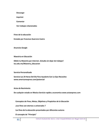 Descargar

   Imprimir

   Comentar

   Ver trabajos relacionados



Fines de la educación

Enviado por Francisco Guerrero Castro



Anuncios Google



Maestría en Educación

Obtén tu Maestría por internet. ¡Estudia sin dejar de trabajar!
ieu.edu.mx/Maestria_Educacion



Servicio Personalizado

Servicio Las 24 Horas Del Día Para Ayudarte Con Lo Que Necesites
www.americanexpress.com/potencial



Actas de Nacimiento

De cualquier estado en Mexico Servicio rapido y economico www.actaexpress.com



  Conceptos de Fines, Metas, Objetivos y Propósitos de la Educación

  ¿Los fines son eternos o universales ?

  Los fines de la educación presentados por diferentes autores

  El concepto de "Principio"

                            Contacto facebook Giss Garcia , e-mail. Crazyda33616mail.com Blogger Cosita bb
    81
 