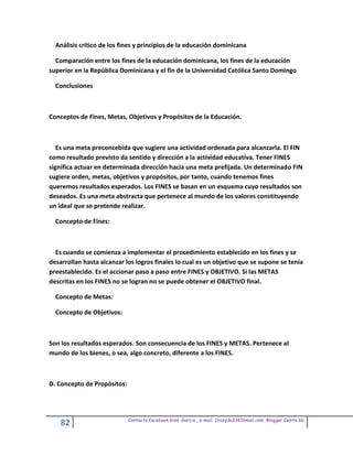 Análisis crítico de los fines y principios de la educación dominicana

  Comparación entre los fines de la educación dominicana, los fines de la educación
superior en la República Dominicana y el fin de la Universidad Católica Santo Domingo

  Conclusiones



Conceptos de Fines, Metas, Objetivos y Propósitos de la Educación.



   Es una meta preconcebida que sugiere una actividad ordenada para alcanzarla. El FIN
como resultado previsto da sentido y dirección a la actividad educativa. Tener FINES
significa actuar en determinada dirección hacia una meta prefijada. Un determinado FIN
sugiere orden, metas, objetivos y propósitos, por tanto, cuando tenemos fines
queremos resultados esperados. Los FINES se basan en un esquema cuyo resultados son
deseados. Es una meta abstracta que pertenece al mundo de los valores constituyendo
un ideal que se pretende realizar.

  Concepto de Fines:



  Es cuando se comienza a implementar el procedimiento establecido en los fines y se
desarrollan hasta alcanzar los logros finales lo cual es un objetivo que se supone se tenía
preestablecido. Es el accionar paso a paso entre FINES y OBJETIVO. Si las METAS
descritas en los FINES no se logran no se puede obtener el OBJETIVO final.

  Concepto de Metas:

  Concepto de Objetivos:



Son los resultados esperados. Son consecuencia de los FINES y METAS. Pertenece al
mundo de los bienes, o sea, algo concreto, diferente a los FINES.



D. Concepto de Propósitos:




                             Contacto facebook Giss Garcia , e-mail. Crazyda33616mail.com Blogger Cosita bb
    82
 