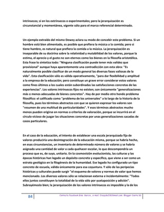 intrínsecos; sí en los extrínsecos o experimentales; pero la jerarquización es
circunstancial y momentánea, vigente sólo para el marco referencial determinado.



Un ejemplo extraído del mismo Dewey aclara su modo de concebir este problema. Si un
hombre está bien alimentado, es posible que prefiera la música a la comida; pero si
tiene hambre, es natural que prefiera la comida a la música. La jerarquización es
inseparable de su doctrina sobre la relatividad y mutabilidad de los valores, porque la
estima, el aprecio y el gusto no son eternos como los bienes en la filosofía aristotélica.
Esta frase lo sintetiza todo: "Ninguna clasificación puede tener más validez que
provisional" aunque haya aparentemente una contradicción con esta obra: "Es
naturalmente posible clasificar de un modo general las diversas fases valiosas de la
vida". Esta clasificación sólo es válida operativamente, "para dar flexibilidad y amplitud
a la empresa de la educación; pero constituye un grave error considerar estos valores
como fines últimos a los cuales están subordinadas las satisfacciones concretas de las
experiencias". Los valores intrínsecos fijos no existen; son únicamente "generalizaciones
más o menos adecuadas de bienes concretos". Hay de por medio otro hondo problema
filosófico: el calificado como "problema de los universales" a lo largo de la historia de la
filosofía, pues los términos abstractos con que se quieren expresar los valores son
"resumen de una multitud de particularidades". Y esos términos abstractos mucho
menos pueden erigirse en normas o criterios de valoración, porque se incurrirá en el
círculo vicioso de juzgar las situaciones concretas por unas generalizaciones sacadas de
casos particulares.



En el caso de la educación, el intento de establecer una escala jerarquizada fija de
valores produciría una desintegración de la educación misma, porque se habría hecho,
en esas circunstancias, un inventario de determinado número de valores y se habría
asignado una cantidad de valor a cada quehacer escolar, lo que descompondría un
proceso que es, de suyo, unitario. En la cosmovisión evolucionista, las culturas y las
épocas históricas han legado un depósito concreto y específico, que viene a ser como un
estrato geológico en la filogénesis de la humanidad. Ese legado ha configurado un tipo
concreto de escuela, válida únicamente para esa coyuntura. Y sólo de las peripecias
históricas y culturales puede surgir "el esquema de valores y normas de valor que hemos
mencionado. Los diversos valores sólo se relacionan externa e incidentalmente: "Todos
ellos juntos constituyen la totalidad de la vida sólo por yuxtaposición y adición".
Subrayémoslo bien; la jerarquización de los valores intrínsecos es imposible y la de los


                            Contacto facebook Giss Garcia , e-mail. Crazyda33616mail.com Blogger Cosita bb
    84
 