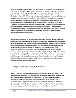 pleno desarrollo de la personalidad y de la capacidad de asumir con responsabilidad y
autonomía los derechos y deberes. El conocimiento de sí mismo, el fortalecimiento de la
autoestima, la construcción de la identidad sexual, la adecuada expresión de la
afectividad y el ejercicio del respeto mutuo, para el logro de una personalidad integrada
que posibilite una convivencia armónica y responsable. La motivación por un estudio
serio, responsable, creativo e innovador, como medio eficaz en la construcción del
conocimiento y en la búsqueda del saber. El conocimiento y valoración de las raíces y
tradiciones culturales como elementos constitutivos y orientadores en la búsqueda de la
Identidad Nacional. El estímulo de la pasión por el conocimiento y la investigación a
partir de las estructuras y actividades de los procesos pedagógicos. La capacitación para
asimilar y humanizar los avances de la ciencia, de la tecnología y la profusión de
diferentes medios de comunicación.



El despertar sentimientos de admiración, respeto y valoración por la naturaleza como
expresión de vida, para lograr una conciencia ecológica que se exprese en el uso racional
de los recursos naturales. La educación de la sensibilidad que posibilite captar la belleza
en las manifestaciones sorprendentes de la vida, maravillarse ante ellas y expresarla
creativamente con sentido artístico. La formación para el cuidado de la salud,
recreación, el deporte y la utilización adecuada del tiempo libre. La valoración del
estudio y del trabajo como fundamento de realización personal y social. El desarrollo de
la creatividad, de la capacidad de análisis y el sentido crítico por medio de espacios y
actividades que estimulen y favorezcan estas dimensiones. La toma de conciencia de
que la familia es el espacio vital para que la alumna pueda crecer en sus dimensiones
biológica, afectiva, social y trascendente.



4. Investiga en otras fuentes el concepto de "Principio".



Peters: "El ser educado implica el dominio de ciertas prácticas, el conocimiento y la
comprensión de principios. Para que este ideal se concrete, es necesario aprender una
gran cantidad de cosas diferentes. En consecuencia, es lógico que comencemos a
considerar la existencia de más de un proceso educacional" (El concepto de la
educación, 1969). Los procesos educacionales son: "el entrenamiento, la instrucción y
aprendizaje por medio de la experiencia, la enseñanza y el aprendizaje de principios, la
transmisión del pensamiento crítico, la conservación y el hombre total"

                            Contacto facebook Giss Garcia , e-mail. Crazyda33616mail.com Blogger Cosita bb
    86
 