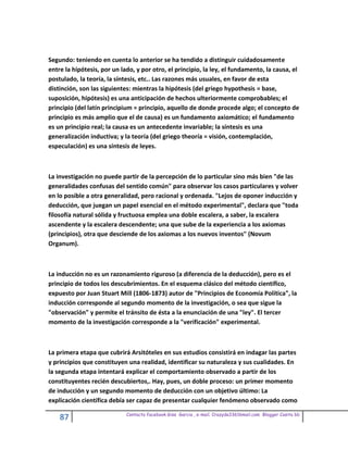 Segundo: teniendo en cuenta lo anterior se ha tendido a distinguir cuidadosamente
entre la hipótesis, por un lado, y por otro, el principio, la ley, el fundamento, la causa, el
postulado, la teoría, la síntesis, etc.. Las razones más usuales, en favor de esta
distinción, son las siguientes: mientras la hipótesis (del griego hypothesis = base,
suposición, hipótesis) es una anticipación de hechos ulteriormente comprobables; el
principio (del latín principium = principio, aquello de donde procede algo; el concepto de
principio es más amplio que el de causa) es un fundamento axiomático; el fundamento
es un principio real; la causa es un antecedente invariable; la síntesis es una
generalización inductiva; y la teoría (del griego theoría = visión, contemplación,
especulación) es una síntesis de leyes.



La investigación no puede partir de la percepción de lo particular sino más bien "de las
generalidades confusas del sentido común" para observar los casos particulares y volver
en lo posible a otra generalidad, pero racional y ordenada. "Lejos de oponer inducción y
deducción, que juegan un papel esencial en el método experimental", declara que "toda
filosofía natural sólida y fructuosa emplea una doble escalera, a saber, la escalera
ascendente y la escalera descendente; una que sube de la experiencia a los axiomas
(principios), otra que desciende de los axiomas a los nuevos inventos" (Novum
Organum).



La inducción no es un razonamiento riguroso (a diferencia de la deducción), pero es el
principio de todos los descubrimientos. En el esquema clásico del método científico,
expuesto por Juan Stuart Mill (1806-1873) autor de "Principios de Economía Política", la
inducción corresponde al segundo momento de la investigación, o sea que sigue la
"observación" y permite el tránsito de ésta a la enunciación de una "ley". El tercer
momento de la investigación corresponde a la "verificación" experimental.



La primera etapa que cubrirá Arsitóteles en sus estudios consistirá en indagar las partes
y principios que constituyen una realidad, identificar su naturaleza y sus cualidades. En
la segunda etapa intentará explicar el comportamiento observado a partir de los
constituyentes recién descubiertos,. Hay, pues, un doble proceso: un primer momento
de inducción y un segundo momento de deducción con un objetivo último: La
explicación científica debía ser capaz de presentar cualquier fenómeno observado como

                             Contacto facebook Giss Garcia , e-mail. Crazyda33616mail.com Blogger Cosita bb
    87
 