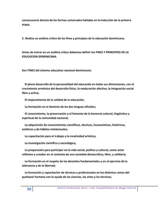 consecuencia directa de las formas universales halladas en la inducción de la primera
etapa.



5. Realiza un análisis crítico de los fines y principios de la educación dominicana.



Antes de entrar en un análisis crítico debemos definir los FINES Y PRINCIPIOS DE LA
EDUCACION DOMINICANA.



Son FINES del sistema educativo nacional dominicano:



   El pleno desarrollo de la personalidad del educando en todas sus dimensiones, con el
crecimiento armónico del desarrollo físico, la maduración afectiva, la integración social
libre y activa;

  El mejoramiento de la calidad de la educación;

  La formación en el dominio de las dos lenguas oficiales;

  El conocimiento, la preservación y el fomento de la herencia cultural, lingüística y
espiritual de la comunidad nacional;

  La adquisición de conocimientos científicos, técnicos, humanísticos, históricos,
estéticos y de hábitos intelectuales;

  La capacitación para el trabajo y la creatividad artística;

  La investigación científica y tecnológica;

  La preparación para participar en la vida social, política y cultural, como actor
reflexivo y creador en el contexto de una sociedad democrática, libre, y solidaria;

  La formación en el respeto de los derechos fundamentales y en el ejercicio de la
tolerancia y de la libertad;

  La formación y capacitación de técnicos y profesionales en los distintos ramos del
quehacer humano con la ayuda de las ciencias, las artes y las técnicas;


                            Contacto facebook Giss Garcia , e-mail. Crazyda33616mail.com Blogger Cosita bb
    88
 