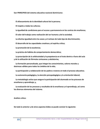 Son PRINCIPIOS del sistema educativo nacional dominicano:



  El afianzamiento de la identidad cultural de la persona;

  El respeto a todas las culturas;

  La igualdad de condiciones para el acceso y permanencia en los centros de enseñanza;

  El valor del trabajo como realización del ser humano y de la sociedad;

  La efectiva igualdad entre los sexos y el rechazo de todo tipo de discriminación;

  El desarrollo de las capacidades creativas y el espíritu crítico;

  La promoción de la excelencia;

  La práctica de hábitos de comportamiento democrático;

  La proscripción de la arbitrariedad y la prepotencia en el trato dentro o fuera del aula
y de la utilización de fórmulas cortesanas y adulatorias;

  La formación personalizada, que integre los conocimientos, valores morales y
destrezas válidos para todos los ámbitos de la vida;

  La participación y colaboración de los padres o tutores en todo el proceso educativo;

  La autonomía pedagógica, la atención psicopedagógica y la orientación laboral;

  La metodología activa que asegure la participación del alumnado en los procesos de
enseñanza y aprendizaje; y,

  La evaluación de los procesos y resultados de la enseñanza y el aprendizaje, así como
los diversos elementos del sistema.



Análisis crítico:



De todo lo anterior y de otros aspectos leídos se puede concluir lo siguiente:




                             Contacto facebook Giss Garcia , e-mail. Crazyda33616mail.com Blogger Cosita bb
    89
 