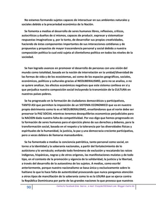 No estamos formando sujetos capaces de interactuar en sus ambientes naturales y
sociales debido a la precariedad económica de la Nación.

  Se fomenta a medias el desarrollo de seres humanos libres, reflexivos, críticos,
autocríticos y dueños de sí mismos, capaces de producir, expresar y sistematizar
respuestas imaginativas y, por lo tanto, de desarrollar sus propias creatividades,
haciendo de éstas componentes importantes de sus interacciones cotidianas y de
propuestas y proyectos de mayor trascendencia personal y social debido a nuestra
composición política la cual está sujeta al clientelismo político en todos los niveles de la
sociedad.


  Se han logrado avances en promover el desarrollo de personas con una visión del
mundo como totalidad, basada en la noción de interrelación en la unidad/diversidad de
las formas de vida y de los ecosistemas, así como de los espacios geográficos, sociales,
económicos, políticos y culturales gracias al NEOLIBERALISMO, pero no se analiza, o no
se quiere analizar, los efectos económicos negativos que este sistema conlleva en sí y
que perjudica nuestra composición social incluyendo la transmisión de la CULTURA en
nuestros países pobres.

   Se ha progresado en la formación de ciudadanos democráticos y participativos,
TANTO ASI que permiten la imposición de un SISTEMA ECONOMICO que va en nuestro
propio detrimento como lo es el NEOLIBERALISMO, enseñándonos que el norte debe ser
preservar la PAZ SOCIAL mientras tenemos desequilibrios economicos perjudiciales para
la NACION dada nuestra falta de competitividad. Por eso digo que hemos progresado en
la formación de seres humanos para el ejercicio pleno de sus derechos y deberes, para la
transformación social, basada en el respeto y la tolerancia por las diversidades físicas y
espirituales de la humanidad, la justicia, la paz y una democracia creciente participativa,
pero a veces debiera de llamarse mansedumbre.

   Se ha fomentado a medias la conciencia patriótica, tanto personal como social, en
torno a la identidad y la soberanía nacionales, a partir del fortalecimiento de lo
autóctono y lo vernáculo; evitando todo fenómeno de exclusión y rescatando las raíces
indígenas, hispánicas, negras y de otros orígenes, las manifestaciones mulatas y de todo
tipo, en el contexto de la promoción y vigencia de la solidaridad, la justicia y la libertad,
a través del desarrollo de la autoestima de los sujetos. A medias, como escribí
anteriormente, porque nuestro nacionalismo se basa única y exclusivamente sobre lo
haitiano lo que lo hace falta de autenticidad provocando que nunca pongamos atención
a otros tipos de mancillación de la soberanía como lo es la USURA que se ejerce contra
la República Dominicana por parte de las grandes naciones lo que provoca que nuestros
                             Contacto facebook Giss Garcia , e-mail. Crazyda33616mail.com Blogger Cosita bb
    90
 