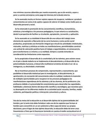 mas mínimos recursos obtenidos por nuestra economía, que es de servicio, vayan a
parar a cuentas extranjeras como pago de intereses de la deuda externa.

  Se ha avanzado mucho en formar sujetos capaces de recuperar, reelaborar y producir
conocimientos así como el de sujetos capaces de valorar el trabajo como medio para su
desarrollo personal y social.

  Se ha estancado la promoción de los conocimientos científicos, humanísticos,
artísticos y tecnológicos a los procesos pedagógicos, lo que estanca su socialización,
desde la perspectiva de facilitar su circulación, apropiación, recreación, y aplicación.

  Se ha avanzado en su totalidad el desarrollo de una cultura del trabajo como
elemento de expresión y liberación de los seres humanos y como acción social
productiva, propiciando una formación integral que vincule las actividades intelectuales,
manuales, motrices y artísticas en todas sus manifestaciones, permitiéndoles construir
una actitud de valoración positiva hacia el trabajo y capacitándolos, en consecuencia,
para transformarse a sí mismo y a su realidad, siempre y cuando tomando en
consideración las limitaciones antes expuestas.

  Se ha propiciado el desarrollo de la creatividad y de los talentos, pero existen zonas
en el país a donde todavía no se implementa el descubrimiento y el desarrollo de las
potencialidades humanas, el desarrollo multilateral armónico de todo el ser: de su
inteligencia, su afectividad y motricidad.

  No se incentivan procesos de comprensión, representación y razonamiento, que
posibiliten el desarrollo intelectual para la investigación, el descubrimiento, la
aprehensión y la recreación del conocimiento sobre la realidad, mediante la invención
de múltiples oportunidades para recuperar en los procesos pedagógicos las
manifestaciones espontáneas de los alumnos y de las alumnas, de los profesores y las
profesoras debido a la precariedad de conocimientos para desarrollar las capacidades,
habilidades y destrezas dentro del desarrollo científico y tecnológico, que necesitan para
su desempeño en los diferentes medios de su actividad social: escuelas, familias, medio
ambiente, participación política e interacción comunitaria y cultura.



Una de las metas de la educación es el desarrollo óptimo de las potencialidades del
hombre, por lo tanto ésta debe fortalecer cada uno de los aspectos que forman al
hombre para convertirlo en un ser autónomo y libre capaz de tomar sus propias
decisiones; para el logro de éste óptimo desarrollo, la educación debe de tener unos
lineamientos o fines que lo favorezcan teniendo en cuenta el medio sociocultural en el

                            Contacto facebook Giss Garcia , e-mail. Crazyda33616mail.com Blogger Cosita bb
    91
 