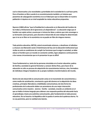cual se desenvuelve y las necesidades y prioridades de la sociedad de la cual hace parte.
Pero el hombre es libre cuando lo es económicamente también y el sistema que
poseemos de subyugación económica no es el ideal para que se desarrollen en nuestra
población ni siquiera en un nivel aceptable las metas educativas propuestas.



Nyerere (1982) afirma "que la finalidad de la educación es la liberación del hombre de
las trabas y limitaciones de la ignorancia y la dependencia". La educación exige que el
hombre sea sujeto activo y asuma por sí mismo las ideas y valores que más convengan a
su formación como persona, pero durante el desarrollo de este trabajo he determinado
que si no se es libre en lo económico no se puede ser libre de ninguna manera.



Toda práctica educativa, METAS, estará encaminada entonces, a desalinear al individuo
y a buscar una liberación social. El dominicano de hoy con la educación institucional que
reciba no está en condiciones de cumplir las funciones que le exige la sociedad, se debe
educar al hombre para un mundo en constante cambio, logre adaptarse continuamente
a las nuevas circunstancias que se le presentan lo que es difícil



Tarea fundamental es, tanto de las personas vinculadas en el sector educativo, padres
de familia y sociedad en general fomentar y conocer dichos fines, para hacer de la
educación no sólo un proceso de adquisición de conocimientos teóricos, sino, formadora
de individuos íntegros forjadores de su propia realidad y transformadores del mundo.



Dentro de este desarrollo la comunicación actúa en la transmisión de conocimientos y
como medio de socialización, convivencia y guía del alumno en la adquisición de ideas
creativas, principios liberadores y habilidades comunicativas; de ésta forma los
profesionales de la educación deben ser promotores de una mejor interacción
comunicativa entre maestro - alumno - familia - sociedad, creando un ambiente en el
que se hable el mismo lenguaje para obtener una respuesta positiva del educando hacia
el aprendizaje y hacia una auténtica comunicación, pilar fundamental en todo proceso
educativo. De no hacerlo a la República sólo le queda el camino de la pobreza eterna. Yo
no soy pesimista, pero la realidad esta latente.




                           Contacto facebook Giss Garcia , e-mail. Crazyda33616mail.com Blogger Cosita bb
    92
 