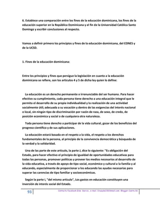 6. Establece una comparación entre los fines de la educación dominicana, los fines de la
educación superior en la República Dominicana y el fin de la Universidad Católica Santo
Domingo y escribir conclusiones al respecto.



Vamos a definir primero los principios y fines de la educación dominicana, del CONES y
de la UCSD.



1. Fines de la educación dominicana:



Entre los principios y fines que persigue la legislación en cuanto a la educación
dominicana se refiere, son los articulos 4 y 5 de dicha ley quien lo define:



   La educación es un derecho permanente e irrenunciable del ser humano. Para hacer
efectivo su cumplimiento, cada persona tiene derecho a una educación integral que le
permita el desarrollo de su propia individualidad y la realización de una actividad
socialmente útil; adecuada a su vocación y dentro de las exigencias del interés nacional
o local, sin ningún tipo de discriminación por razón de raza, de sexo, de credo, de
posición económica y social o de cualquiera otra naturaleza.

  Toda persona tiene derecho a participar de la vida cultural, gozar de los beneficios del
progreso científico y de sus aplicaciones.

   La educación estará basada en el respeto a la vida, el respeto a los derechos
fundamentales de la persona, al principio de la convivencia democrática y búsqueda de
la verdad y la solidaridad.

   Una de las parte de este articulo, la parte J, dice lo siguiente: "Es obligación del
Estado, para hacer efectivo el principio de igualdad de oportunidades educativas para
todas las personas, promover políticas y proveer los medios necesarios al desarrollo de
la vida educativa, a través de apoyo de tipo social, económico y cultural a la familia y al
educando, especialmente de proporcionar a los educando las ayudas necesarias para
superar las carencias de tipo familiar y socioeconómicas.

  Según la parte i, "del mismo articulo", Los gastos en educación constituyen una
inversión de interés social del Estado.

                            Contacto facebook Giss Garcia , e-mail. Crazyda33616mail.com Blogger Cosita bb
    93
 
