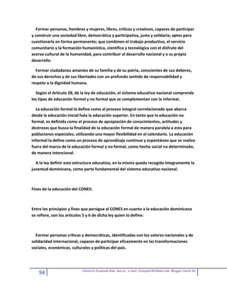 Formar personas, hombres y mujeres, libres, críticos y creativos, capaces de participar
y construir una sociedad libre, democrática y participativa, justa y solidaria; aptos para
cuestionarla en forma permanente; que combinen el trabajo productivo, el servicio
comunitario y la formación humanística, científica y tecnológica con el disfrute del
acervo cultural de la humanidad, para contribuir al desarrollo nacional y a su propio
desarrollo.

  Formar ciudadanos amantes de su familia y de su patria, conscientes de sus deberes,
de sus derechos y de sus libertades con un profundo sentido de responsabilidad y
respeto a la dignidad humana.

  Según el Articulo 28, de la ley de educación, el sistema educativo nacional comprende
los tipos de educación formal y no formal que se complementan con la informal.

  La educación formal la define como al proceso integral correlacionado que abarca
desde la educación inicial hala la educación superior. En tanto que la educación no
formal, es definida como el proceso de apropiación de conocimientos, actitudes y
destrezas que busca la finalidad de la educación formal de manera paralela a esta para
poblaciones especiales, utilizando una mayor flexibilidad en el calendario. La educación
informal la define como un proceso de aprendizaje continuo y espontáneo que se realiza
fuera del marco de la educación formal y no formal, como hecho social no determinado,
de manera intencional.

  A la ley definir esta estructura educativa, en la misma queda recogida íntegramente la
juventud dominicana, como parte fundamental del sistema educativo nacional.



Fines de la educación del CONES:



Entre los principios y fines que persigue el CONES en cuanto a la educación dominicana
se refiere, son los artículos 5 y 6 de dicha ley quien lo define:



  Formar personas críticas y democráticas, identificadas con los valores nacionales y de
solidaridad internacional, capaces de participar eficazmente en las transformaciones
sociales, económicas, culturales y políticas del país.




                            Contacto facebook Giss Garcia , e-mail. Crazyda33616mail.com Blogger Cosita bb
    94
 