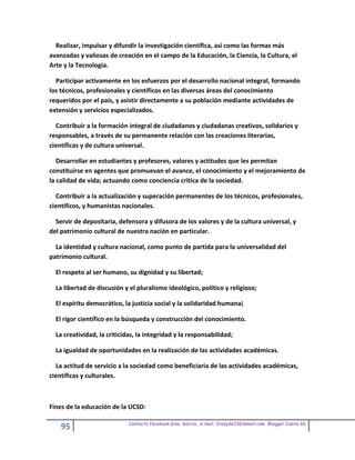 Realizar, impulsar y difundir la investigación científica, así como las formas más
avanzadas y valiosas de creación en el campo de la Educación, la Ciencia, la Cultura, el
Arte y la Tecnología.

  Participar activamente en los esfuerzos por el desarrollo nacional integral, formando
los técnicos, profesionales y científicos en las diversas áreas del conocimiento
requeridos por el país, y asistir directamente a su población mediante actividades de
extensión y servicios especializados.

  Contribuir a la formación integral de ciudadanos y ciudadanas creativos, solidarios y
responsables, a través de su permanente relación con las creaciones literarias,
científicas y de cultura universal.

   Desarrollar en estudiantes y profesores, valores y actitudes que les permitan
constituirse en agentes que promuevan el avance, el conocimiento y el mejoramiento de
la calidad de vida; actuando como conciencia critica de la sociedad.

  Contribuir a la actualización y superación permanentes de los técnicos, profesionales,
científicos, y humanistas nacionales.

  Servir de depositaria, defensora y difusora de los valores y de la cultura universal, y
del patrimonio cultural de nuestra nación en particular.

  La identidad y cultura nacional, como punto de partida para la universalidad del
patrimonio cultural.

  El respeto al ser humano, su dignidad y su libertad;

  La libertad de discusión y el pluralismo ideológico, político y religioso;

  El espíritu democrático, la justicia social y la solidaridad humana¡

  El rigor científico en la búsqueda y construcción del conocimiento.

  La creatividad, la criticidas, la integridad y la responsabilidad;

  La igualdad de oportunidades en la realización de las actividades académicas.

  La actitud de servicio a la sociedad como beneficiaria de las actividades académicas,
científicas y culturales.



Fines de la educación de la UCSD:

                             Contacto facebook Giss Garcia , e-mail. Crazyda33616mail.com Blogger Cosita bb
    95
 