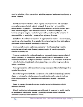 Entre los principios y fines que persigue la UCSD en cuanto a la educación dominicana se
refiere, tenemos:



  Contribuir al incremento de la cultura superior y a una promoción más plena de la
persona humana mediante la ardiente búsqueda de la verdad y su transmisión
desinteresada a los jóvenes y a todos aquellos que aprenden a razonar con rigor, para
obrar con rectitud y para servir mejor a la sociedad, de manera que lleguen a ser
hombres y mujeres insignes por el saber, preparados para desempeñar funciones de
responsabilidad en la sociedad y para testificar su fe ante el mundo.

  Como forma de contribuir al desarrollo de la personalidad cristiana y al avance social,
económico, cultural y político de la sociedad dominicana, la Universidad Católica Santo
Domingo se propone alcanzar los siguientes objetivos:

  Impulsar una formación académica, profesional y científica de alta proyección
comunitaria acorde a la vocación y aptitudes personales de los miembros de la
comunidad universitaria.

  Promover, por todos los medios adecuados, el progreso de las ciencias, contribuir al
perfeccionamiento de sus métodos, ampliar el ámbito de sus conocimientos, formar
docentes competentes, multiplicar el número y la calidad de las vocaciones intelectuales
y estimular la intensificación de la cultura bajo el signo y la unidad integradora de los
valores evangélicos.

  Formar profesionales católicos en las áreas requeridas para el desarrollo integral de la
sociedad dominicana.

   Desarrollar programas tendentes a la solución de los problemas sociales que afronta
el país, ofreciendo a los estudiantes una formación social que los proyecte hacia las
clases más necesitadas, con fines de mutuo conocimiento, servicio y promoción
humana.

  Elevar los niveles culturales de nuestra sociedad, enmarcándolos dentro de los
principios cristianos.

  Difundir los ideales cristianos de paz, de solidaridad, de progreso, de justicia social y
de respeto a los derechos del hombre, a fin de contribuir a la formación de una
conciencia colectiva sustentada en esos valores.

                             Contacto facebook Giss Garcia , e-mail. Crazyda33616mail.com Blogger Cosita bb
    96
 