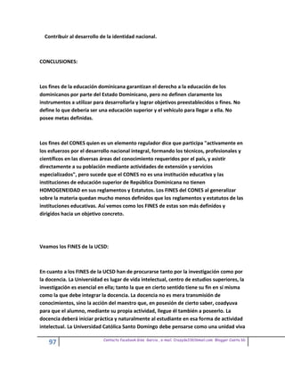 Contribuir al desarrollo de la identidad nacional.



CONCLUSIONES:



Los fines de la educación dominicana garantizan el derecho a la educación de los
dominicanos por parte del Estado Dominicano, pero no definen claramente los
instrumentos a utilizar para desarrollarla y lograr objetivos preestablecidos o fines. No
define lo que debería ser una educación superior y el vehículo para llegar a ella. No
posee metas definidas.



Los fines del CONES quien es un elemento regulador dice que participa "activamente en
los esfuerzos por el desarrollo nacional integral, formando los técnicos, profesionales y
científicos en las diversas áreas del conocimiento requeridos por el país, y asistir
directamente a su población mediante actividades de extensión y servicios
especializados", pero sucede que el CONES no es una institución educativa y las
instituciones de educación superior de República Dominicana no tienen
HOMOGENEIDAD en sus reglamentos y Estatutos. Los FINES del CONES al generalizar
sobre la materia quedan mucho menos definidos que los reglamentos y estatutos de las
instituciones educativas. Así vemos como los FINES de estas son más definidos y
dirigidos hacia un objetivo concreto.




Veamos los FINES de la UCSD:



En cuanto a los FINES de la UCSD han de procurarse tanto por la investigación como por
la docencia. La Universidad es lugar de vida intelectual, centro de estudios superiores, la
investigación es esencial en ella; tanto la que en cierto sentido tiene su fin en sí misma
como la que debe integrar la docencia. La docencia no es mera transmisión de
conocimientos, sino la acción del maestro que, en posesión de cierto saber, coadyuva
para que el alumno, mediante su propia actividad, llegue él también a poseerlo. La
docencia deberá iniciar práctica y naturalmente al estudiante en esa forma de actividad
intelectual. La Universidad Católica Santo Domingo debe pensarse como una unidad viva

                            Contacto facebook Giss Garcia , e-mail. Crazyda33616mail.com Blogger Cosita bb
    97
 
