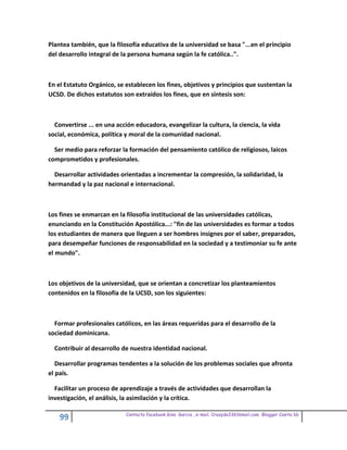 Plantea también, que la filosofía educativa de la universidad se basa "...en el principio
del desarrollo integral de la persona humana según la fe católica..".



En el Estatuto Orgánico, se establecen los fines, objetivos y principios que sustentan la
UCSD. De dichos estatutos son extraídos los fines, que en síntesis son:



  Convertirse ... en una acción educadora, evangelizar la cultura, la ciencia, la vida
social, económica, política y moral de la comunidad nacional.

  Ser medio para reforzar la formación del pensamiento católico de religiosos, laicos
comprometidos y profesionales.

  Desarrollar actividades orientadas a incrementar la compresión, la solidaridad, la
hermandad y la paz nacional e internacional.



Los fines se enmarcan en la filosofía institucional de las universidades católicas,
enunciando en la Constitución Apostólica...: "fin de las universidades es formar a todos
los estudiantes de manera que lleguen a ser hombres insignes por el saber, preparados,
para desempeñar funciones de responsabilidad en la sociedad y a testimoniar su fe ante
el mundo".



Los objetivos de la universidad, que se orientan a concretizar los planteamientos
contenidos en la filosofía de la UCSD, son los siguientes:



  Formar profesionales católicos, en las áreas requeridas para el desarrollo de la
sociedad dominicana.

  Contribuir al desarrollo de nuestra identidad nacional.

   Desarrollar programas tendentes a la solución de los problemas sociales que afronta
el país.

  Facilitar un proceso de aprendizaje a través de actividades que desarrollan la
investigación, el análisis, la asimilación y la crítica.

                            Contacto facebook Giss Garcia , e-mail. Crazyda33616mail.com Blogger Cosita bb
    99
 