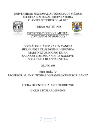 UNIVERSIDAD NACIONAL AUTÓNOMA DE MÉXICO
        ESCUELA NACIONAL PREPARATORIA
           PLANTEL 9 ―PEDRO DE ALBA‖

                 TURNO MATUTINO

           INVESTIGACIÓN DOCUMENTAL
             “CONCEPTOS DE BIOLOGÍA”


         GONZÁLEZ JUÁREZ KAREN VANESA
        HERNÁNDEZ CRUZ NORMA VERÓNICA
           MARTÍNEZ GREGORIO ERIKA
        SALAZAR CORONA ANDREA NAGGIVE
           SOSA TAPIA BLANCA ESTELA

                    GRUPO 505

                     BIOLOGÍA IV
PROFESOR: M. EN C. TEOBALDO RAMIRO CISNEROS IBAÑEZ


        FECHA DE ENTREGA: 15/OCTUBRE/2008
              CICLO ESCOLAR 2008-2009




                         1
 