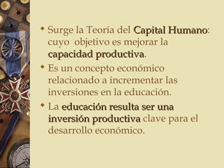  Surge la Teoría del Capital HumanoCapital Humano:
cuyo objetivo es mejorar la
capacidad productivacapacidad productiva.
 Es un concepto económico
relacionado a incrementar las
inversiones en la educación.
 La educación resulta ser unaeducación resulta ser una
inversión productivainversión productiva clave para el
desarrollo económico.
 
