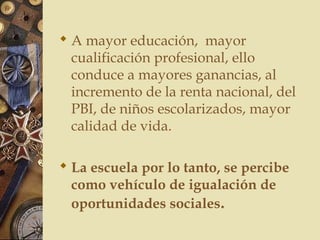  A mayor educación, mayor
cualificación profesional, ello
conduce a mayores ganancias, al
incremento de la renta nacional, del
PBI, de niños escolarizados, mayor
calidad de vida.
 La escuela por lo tanto, se percibe
como vehículo de igualación de
oportunidades sociales.
 
