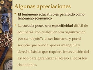 Algunas apreciaciones
 El fenómeno educativo es percibido comoEl fenómeno educativo es percibido como
fenómeno económicofenómeno económico,
 La escuela posee una especificidadescuela posee una especificidad difícil de
equiparar con cualquier otra organización
por su “objeto”: el ser humano, y por el
servicio que brinda: que es intangible y
derecho básico que requiere intervención del
Estado para garantizar el acceso a todos los
ciudadanos.
 