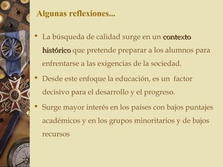  La búsqueda de calidad surge en un contextocontexto
históricohistórico que pretende preparar a los alumnos para
enfrentarse a las exigencias de la sociedad.
 Desde este enfoque la educación, es un factor
decisivo para el desarrollo y el progreso.
 Surge mayor interés en los países con bajos puntajes
académicos y en los grupos minoritarios y de bajos
recursos
Algunas reflexiones...
 