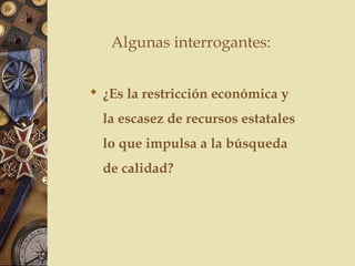  ¿Es la restricción económica y
la escasez de recursos estatales
lo que impulsa a la búsqueda
de calidad?
Algunas interrogantes:
 