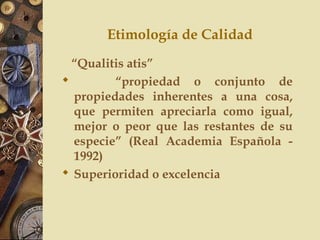 Etimología de Calidad
“Qualitis atis”
 “propiedad o conjunto de
propiedades inherentes a una cosa,
que permiten apreciarla como igual,
mejor o peor que las restantes de su
especie” (Real Academia Española -
1992)
 Superioridad o excelencia
 