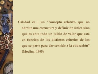 Calidad es : un “concepto relativo que no
admite una estructura y definición única sino
que es ante todo un juicio de valor que esta
en función de los distintos criterios de los
que se parte para dar sentido a la educación”
(Medina, 1995)
 