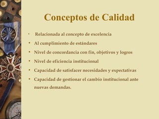 Conceptos de Calidad
• Relacionada al concepto de excelencia
• Al cumplimiento de estándares
• Nivel de concordancia con fin, objetivos y logros
• Nivel de eficiencia institucional
• Capacidad de satisfacer necesidades y expectativas
• Capacidad de gestionar el cambio institucional ante
nuevas demandas.
 