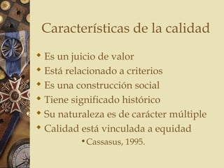 Características de la calidad
 Es un juicio de valor
 Está relacionado a criterios
 Es una construcción social
 Tiene significado histórico
 Su naturaleza es de carácter múltiple
 Calidad está vinculada a equidad
•Cassasus, 1995.
 