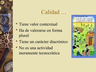 Calidad …
 Tiene valor contextual
 Ha de valorarse en forma
plural
 Tiene un carácter diacrónico
 No es una actividad
meramente tecnocrática
 